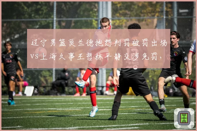 辽宁男篮莫兰德抱怨判罚被罚出场vs上海久事王哲林平静交涉免罚,情绪管理决定比赛走向