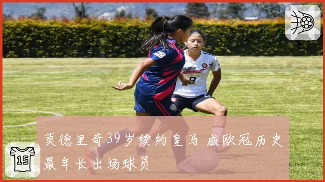 莫德里奇39岁续约皇马 成欧冠历史最年长出场球员