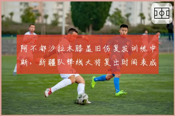 阿不都沙拉木膝盖旧伤复发训练中断,新疆队锋线大将复出时间表成谜?