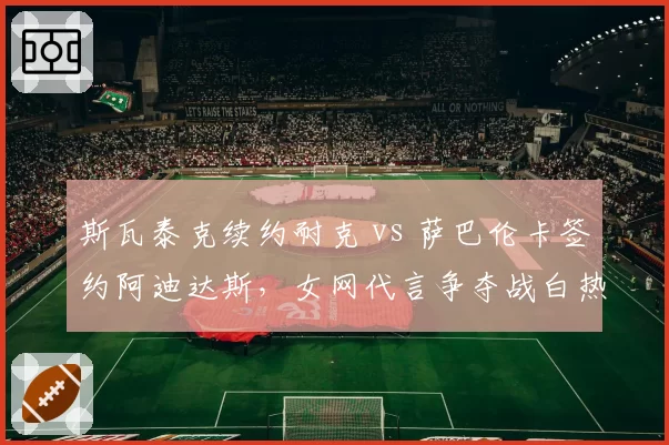 斯瓦泰克续约耐克 vs 萨巴伦卡签约阿迪达斯，女网代言争夺战白热化