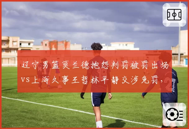 辽宁男篮莫兰德抱怨判罚被罚出场vs上海久事王哲林平静交涉免罚,情绪管理决定比赛走向