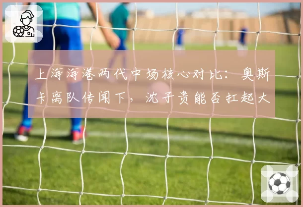 上海海港两代中场核心对比:奥斯卡离队传闻下,沈子贵能否扛起大旗?
