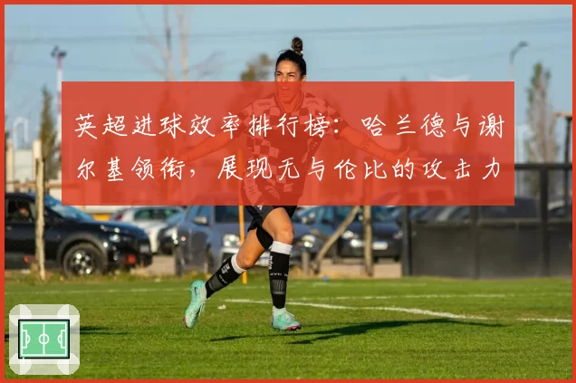 英超进球效率排行榜：哈兰德与谢尔基领衔，展现无与伦比的攻击力