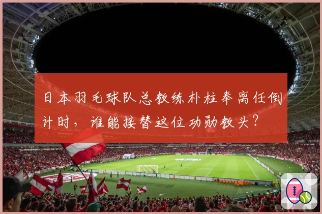 日本羽毛球队总教练朴柱奉离任倒计时，谁能接替这位功勋教头？