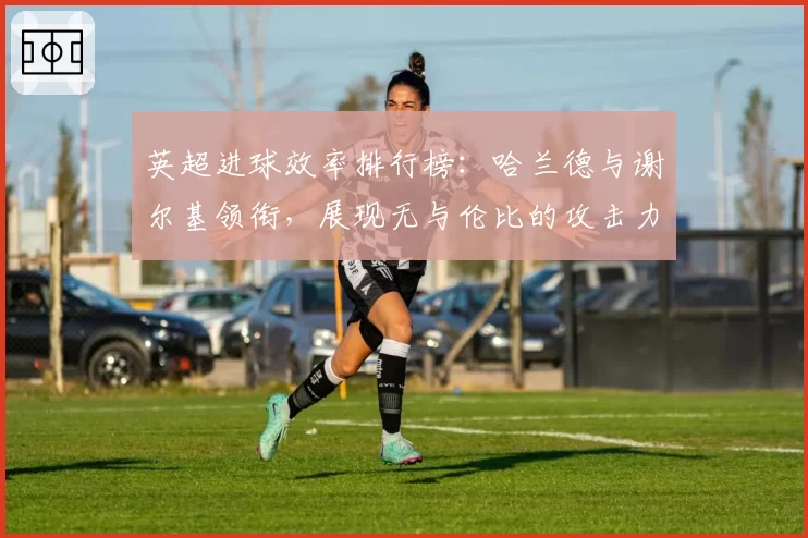 英超进球效率排行榜：哈兰德与谢尔基领衔，展现无与伦比的攻击力