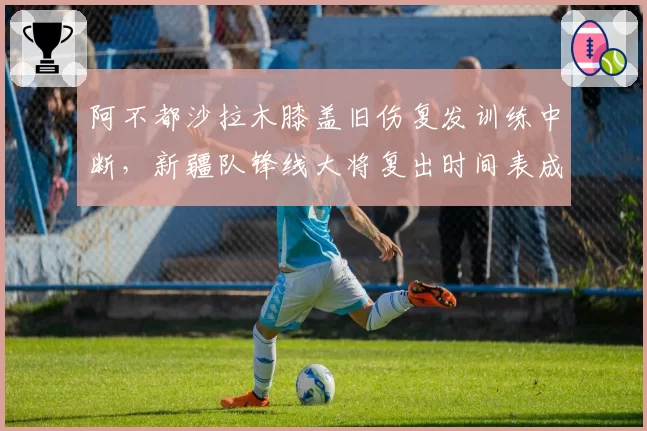 阿不都沙拉木膝盖旧伤复发训练中断,新疆队锋线大将复出时间表成谜?