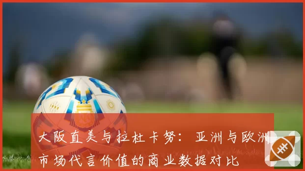 大阪直美与拉杜卡努：亚洲与欧洲市场代言价值的商业数据对比