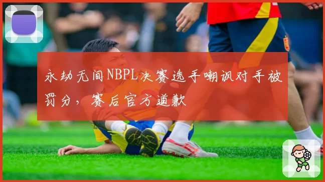 永劫无间NBPL决赛选手嘲讽对手被罚分,赛后官方道歉
