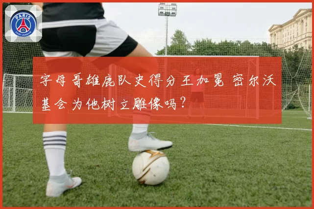 字母哥雄鹿队史得分王加冕 密尔沃基会为他树立雕像吗?