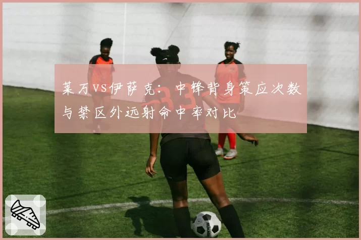 莱万vs伊萨克：中锋背身策应次数与禁区外远射命中率对比