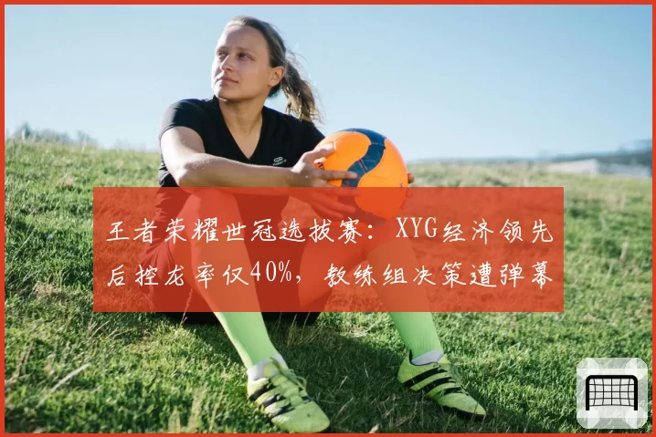 王者荣耀世冠选拔赛：XYG经济领先后控龙率仅40%，教练组决策遭弹幕疯狂吐槽