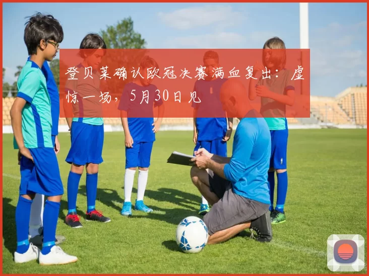 登贝莱确认欧冠决赛满血复出：虚惊一场，5月30日见