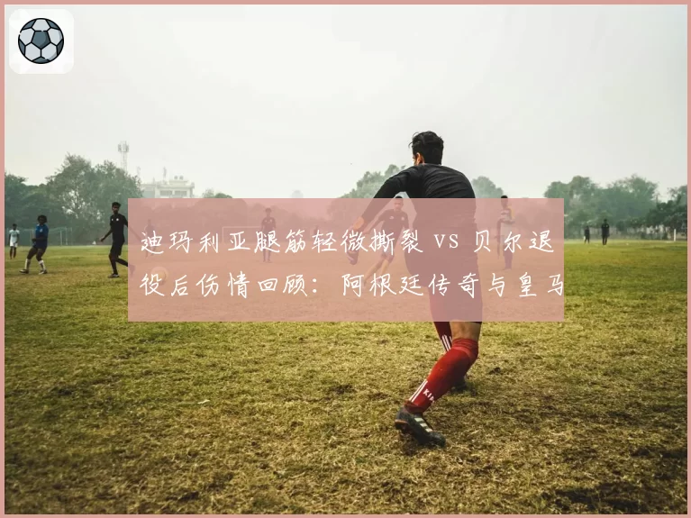 迪玛利亚腿筋轻微撕裂 vs 贝尔退役后伤情回顾：阿根廷传奇与皇马旧将伤病曲线