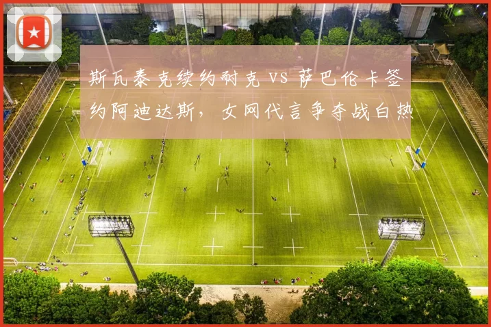 斯瓦泰克续约耐克 vs 萨巴伦卡签约阿迪达斯，女网代言争夺战白热化