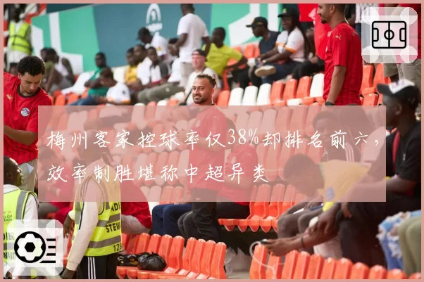 梅州客家控球率仅38%却排名前六,效率制胜堪称中超异类
