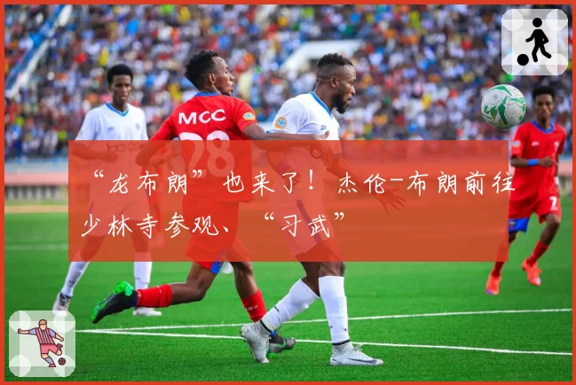 “龙布朗”也来了!杰伦-布朗前往少林寺参观、“习武”