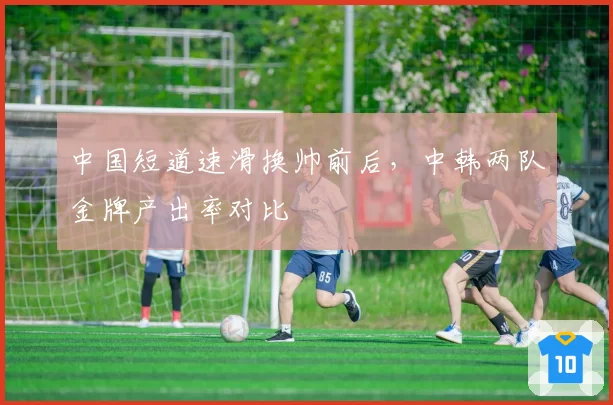 中国短道速滑换帅前后,中韩两队金牌产出率对比