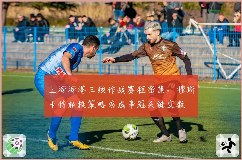 上海海港三线作战赛程密集,穆斯卡特轮换策略或成争冠关键变数