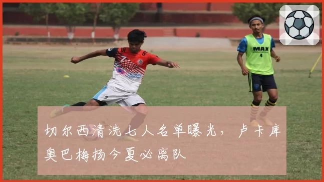 切尔西清洗七人名单曝光,卢卡库奥巴梅扬今夏必离队
