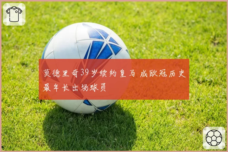 莫德里奇39岁续约皇马 成欧冠历史最年长出场球员