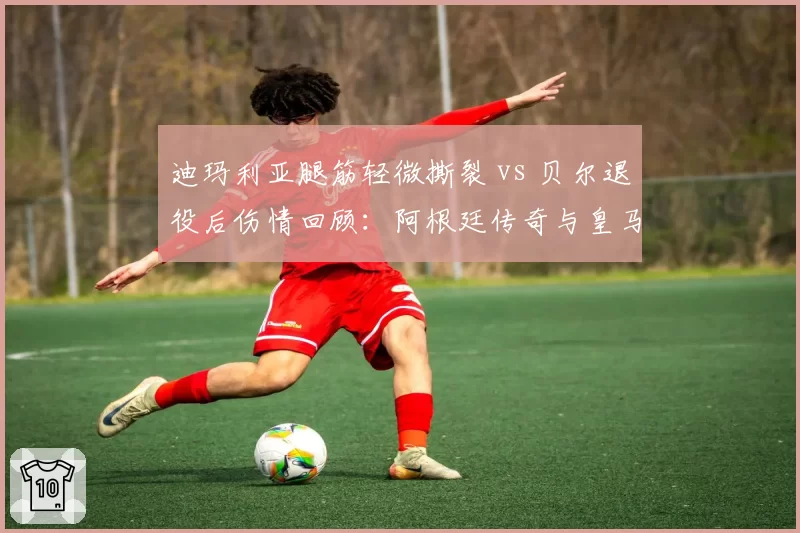 迪玛利亚腿筋轻微撕裂 vs 贝尔退役后伤情回顾:阿根廷传奇与皇马旧将伤病曲线