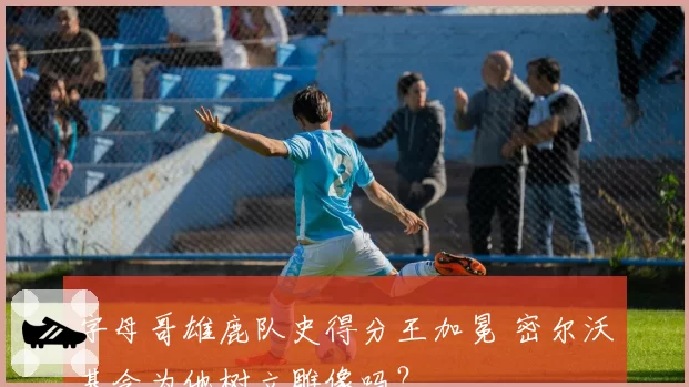 字母哥雄鹿队史得分王加冕 密尔沃基会为他树立雕像吗?