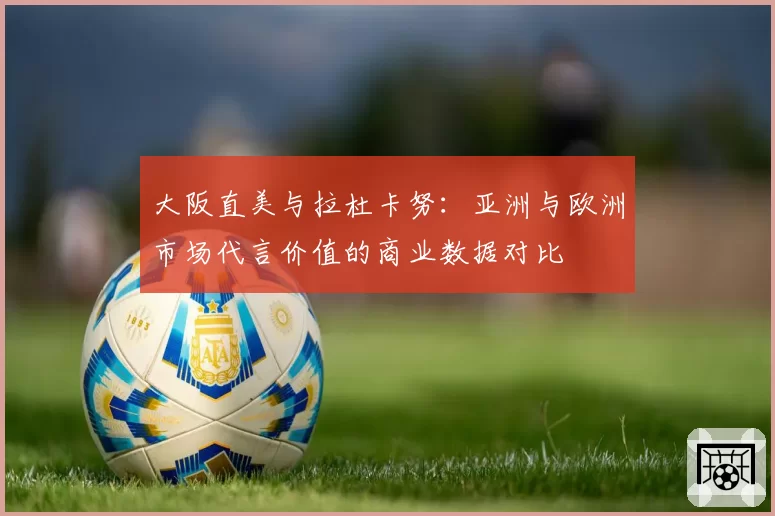 大阪直美与拉杜卡努：亚洲与欧洲市场代言价值的商业数据对比