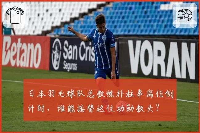 日本羽毛球队总教练朴柱奉离任倒计时,谁能接替这位功勋教头?