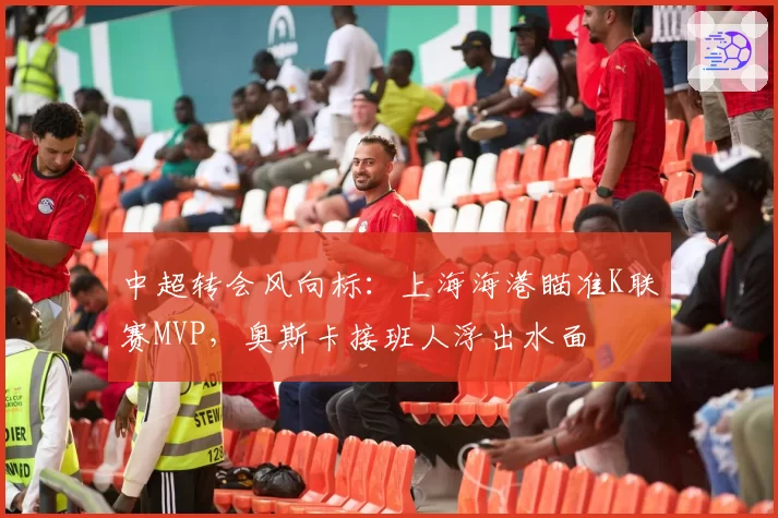中超转会风向标：上海海港瞄准K联赛MVP，奥斯卡接班人浮出水面